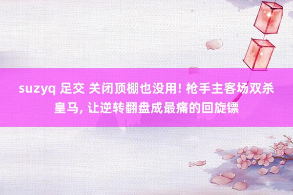 suzyq 足交 关闭顶棚也没用! 枪手主客场双杀皇马, 让逆转翻盘成最痛的回旋镖