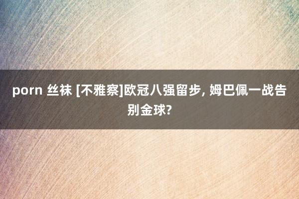 porn 丝袜 [不雅察]欧冠八强留步, 姆巴佩一战告别金球?