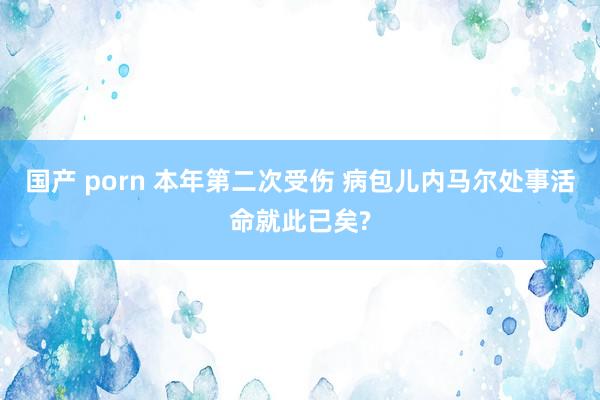 国产 porn 本年第二次受伤 病包儿内马尔处事活命就此已矣?