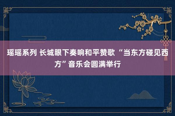 瑶瑶系列 长城眼下奏响和平赞歌 “当东方碰见西方”音乐会圆满举行