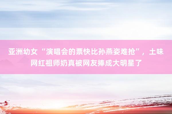 亚洲幼女 “演唱会的票快比孙燕姿难抢”，土味网红祖师奶真被网友捧成大明星了
