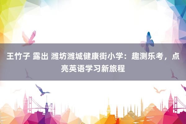 王竹子 露出 潍坊潍城健康街小学：趣测乐考，点亮英语学习新旅程