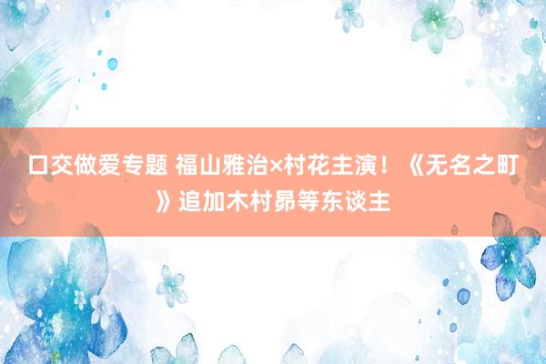 口交做爱专题 福山雅治×村花主演！《无名之町》追加木村昴等东谈主