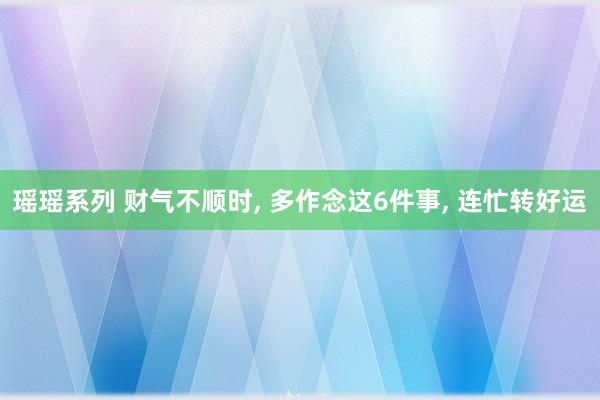 瑶瑶系列 财气不顺时, 多作念这6件事, 连忙转好运