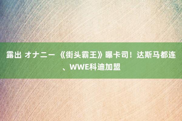 露出 オナニー 《街头霸王》曝卡司！达斯马都连、WWE科迪加盟