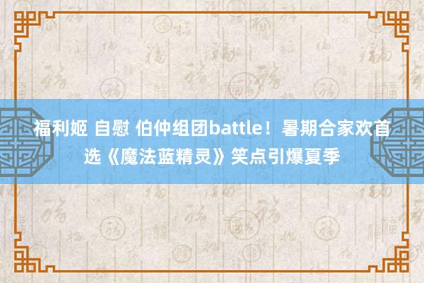 福利姬 自慰 伯仲组团battle！暑期合家欢首选《魔法蓝精灵》笑点引爆夏季