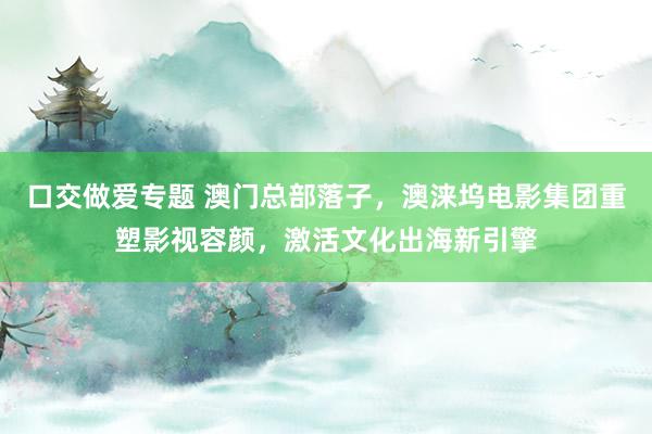 口交做爱专题 澳门总部落子，澳涞坞电影集团重塑影视容颜，激活文化出海新引擎