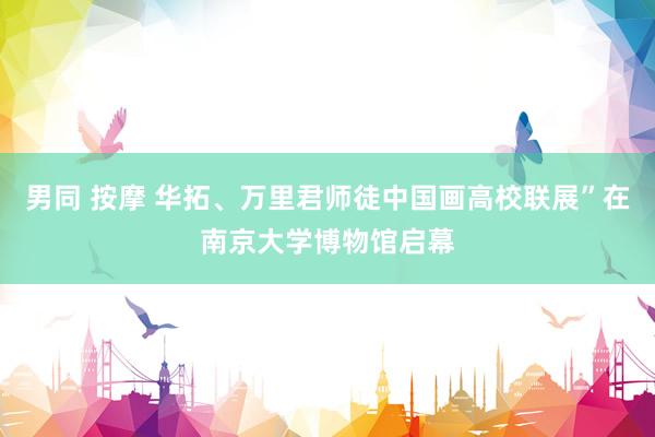 男同 按摩 华拓、万里君师徒中国画高校联展”在南京大学博物馆启幕