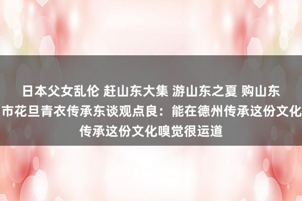 日本父女乱伦 赶山东大集 游山东之夏 购山东好品丨德州市花旦青衣传承东谈观点良：能在德州传承这份文化嗅觉很运道