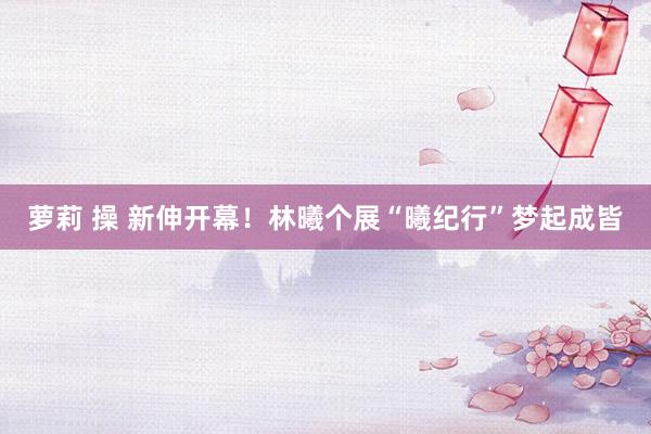 萝莉 操 新伸开幕！林曦个展“曦纪行”梦起成皆