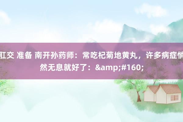 肛交 准备 南开孙药师:常吃杞菊地黄丸,许多病症悄然无息就好了: 