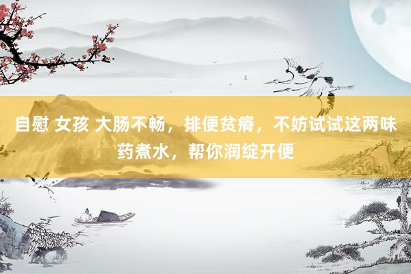 自慰 女孩 大肠不畅，排便贫瘠，不妨试试这两味药煮水，帮你润绽开便