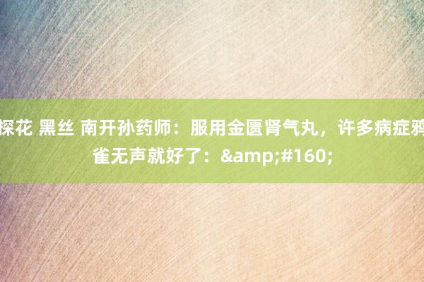 探花 黑丝 南开孙药师:服用金匮肾气丸,许多病症鸦雀无声就好了: 