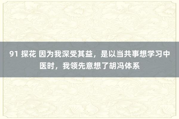 91 探花 因为我深受其益，是以当共事想学习中医时，我领先意想了胡冯体系