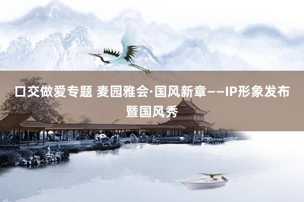 口交做爱专题 麦园雅会·国风新章——IP形象发布暨国风秀