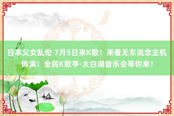 日本父女乱伦 7月5日来K歌！来看无东说念主机饰演！全民K歌亭·太白湖音乐会等你来！